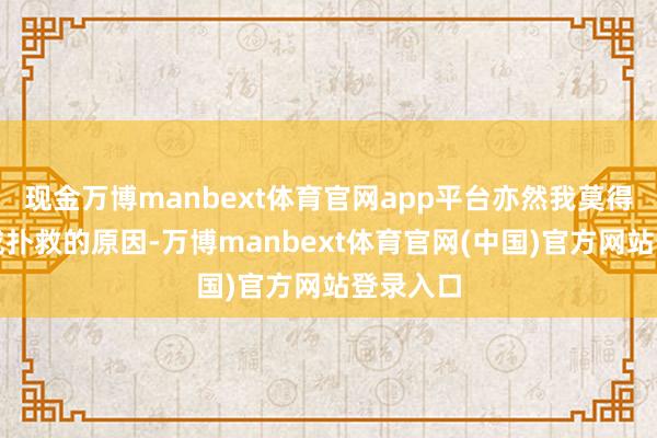 现金万博manbext体育官网app平台亦然我莫得充分完成扑救的原因-万博manbext体育官网(中国)官方网站登录入口