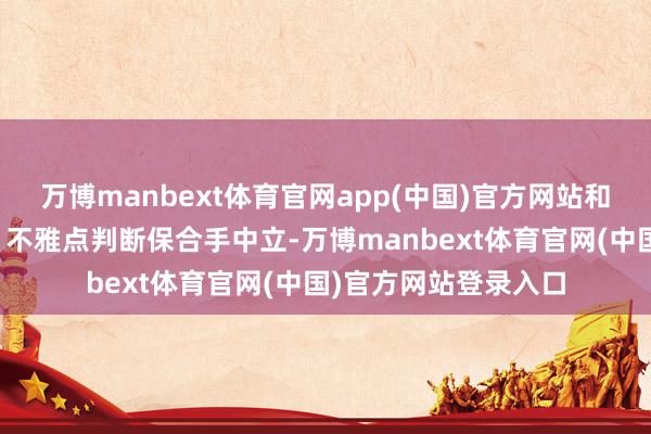 万博manbext体育官网app(中国)官方网站和讯网站对文中论说、不雅点判断保合手中立-万博manbext体育官网(中国)官方网站登录入口