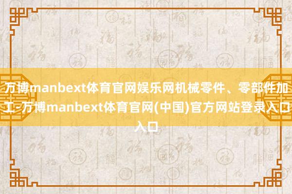 万博manbext体育官网娱乐网机械零件、零部件加工-万博manbext体育官网(中国)官方网站登录入口