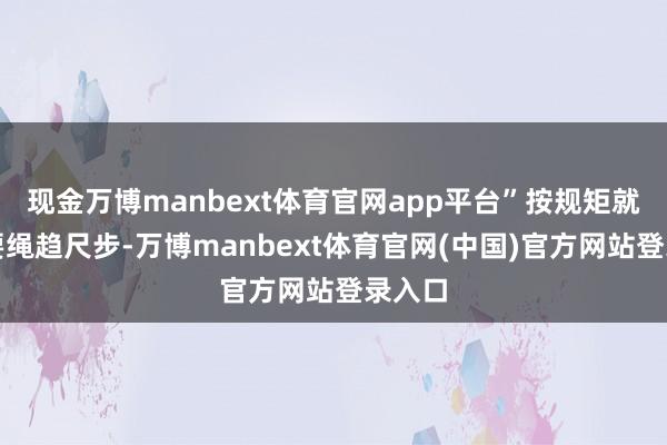 现金万博manbext体育官网app平台”按规矩就业就要绳趋尺步-万博manbext体育官网(中国)官方网站登录入口