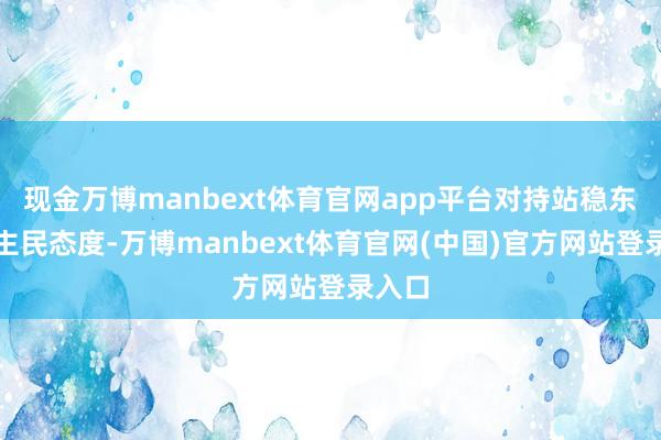 现金万博manbext体育官网app平台对持站稳东说念主民态度-万博manbext体育官网(中国)官方网站登录入口